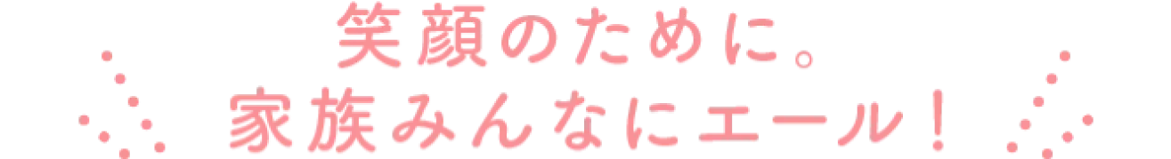 笑顔のために。家族みんなにエール！